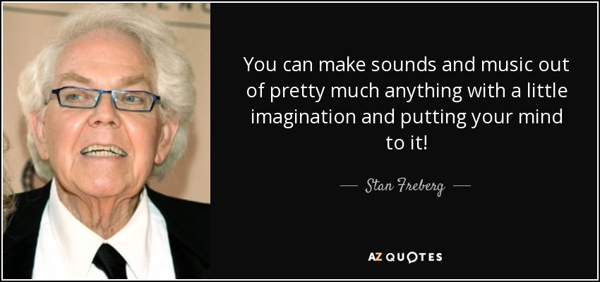 You can make sounds and music out of pretty much anything with a little imagination and putting your mind to it! - Stan Freberg