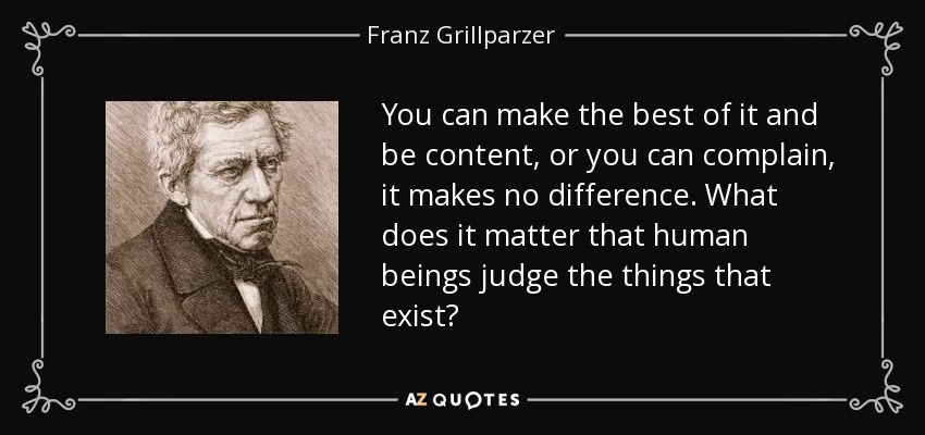 You can make the best of it and be content, or you can complain, it makes no difference. What does it matter that human beings judge the things that exist? - Franz Grillparzer