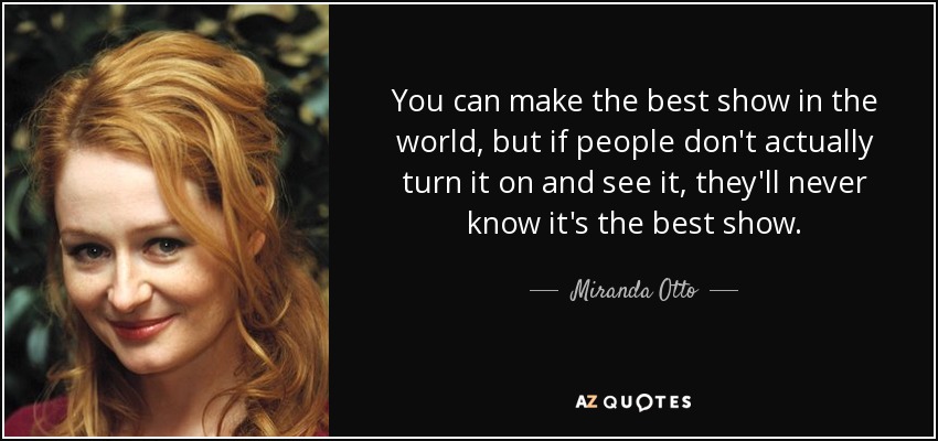 You can make the best show in the world, but if people don't actually turn it on and see it, they'll never know it's the best show. - Miranda Otto