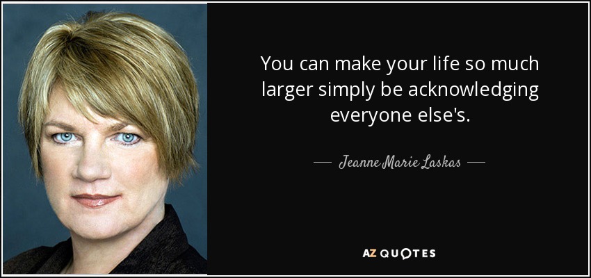 You can make your life so much larger simply be acknowledging everyone else's. - Jeanne Marie Laskas