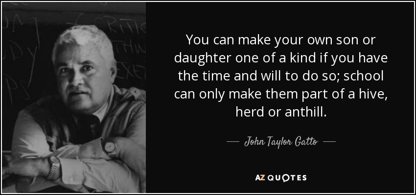 You can make your own son or daughter one of a kind if you have the time and will to do so; school can only make them part of a hive, herd or anthill. - John Taylor Gatto