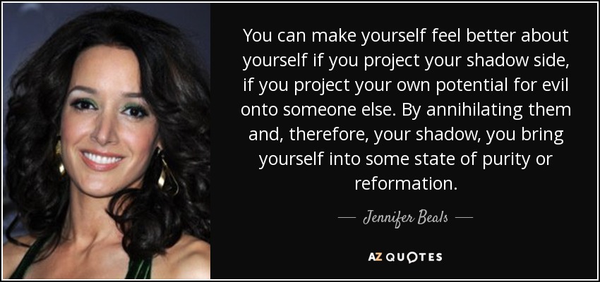 You can make yourself feel better about yourself if you project your shadow side, if you project your own potential for evil onto someone else. By annihilating them and, therefore, your shadow, you bring yourself into some state of purity or reformation. - Jennifer Beals