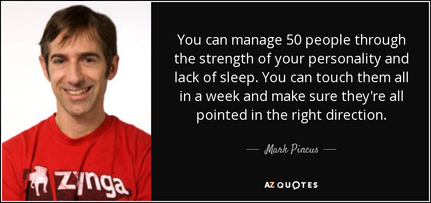 You can manage 50 people through the strength of your personality and lack of sleep. You can touch them all in a week and make sure they're all pointed in the right direction. - Mark Pincus