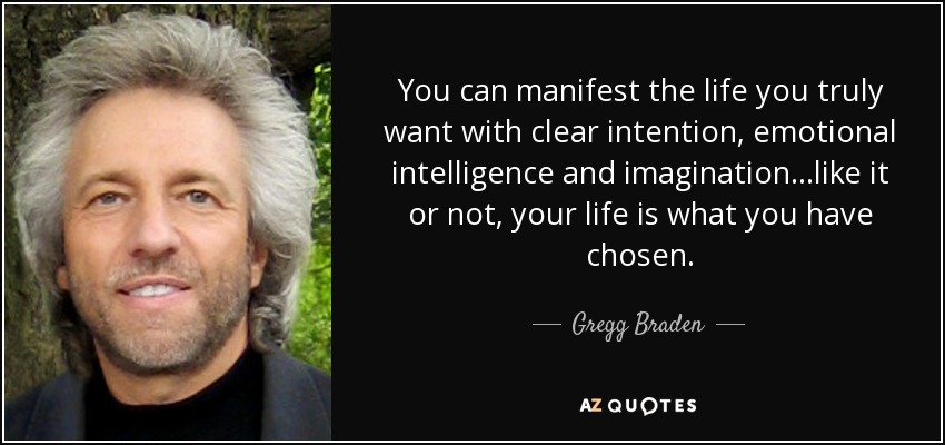 You can manifest the life you truly want with clear intention, emotional intelligence and imagination...like it or not, your life is what you have chosen. - Gregg Braden