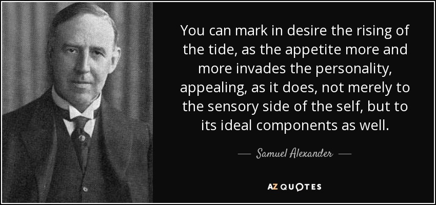 You can mark in desire the rising of the tide, as the appetite more and more invades the personality, appealing, as it does, not merely to the sensory side of the self, but to its ideal components as well. - Samuel Alexander