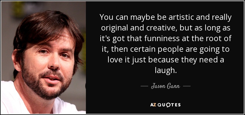 You can maybe be artistic and really original and creative, but as long as it's got that funniness at the root of it, then certain people are going to love it just because they need a laugh. - Jason Gann