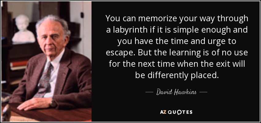 You can memorize your way through a labyrinth if it is simple enough and you have the time and urge to escape. But the learning is of no use for the next time when the exit will be differently placed. - David Hawkins