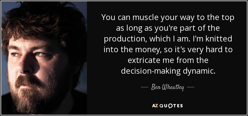 You can muscle your way to the top as long as you're part of the production, which I am. I'm knitted into the money, so it's very hard to extricate me from the decision-making dynamic. - Ben Wheatley