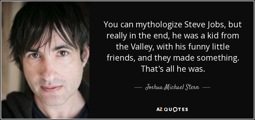 You can mythologize Steve Jobs, but really in the end, he was a kid from the Valley, with his funny little friends, and they made something. That's all he was. - Joshua Michael Stern