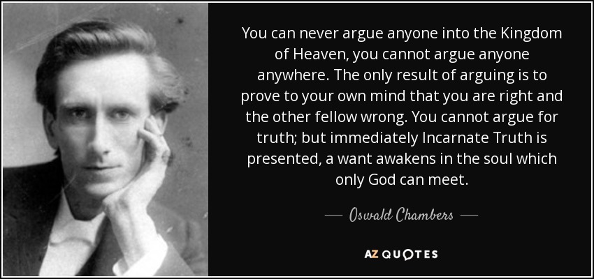 You can never argue anyone into the Kingdom of Heaven, you cannot argue anyone anywhere. The only result of arguing is to prove to your own mind that you are right and the other fellow wrong. You cannot argue for truth; but immediately Incarnate Truth is presented, a want awakens in the soul which only God can meet. - Oswald Chambers