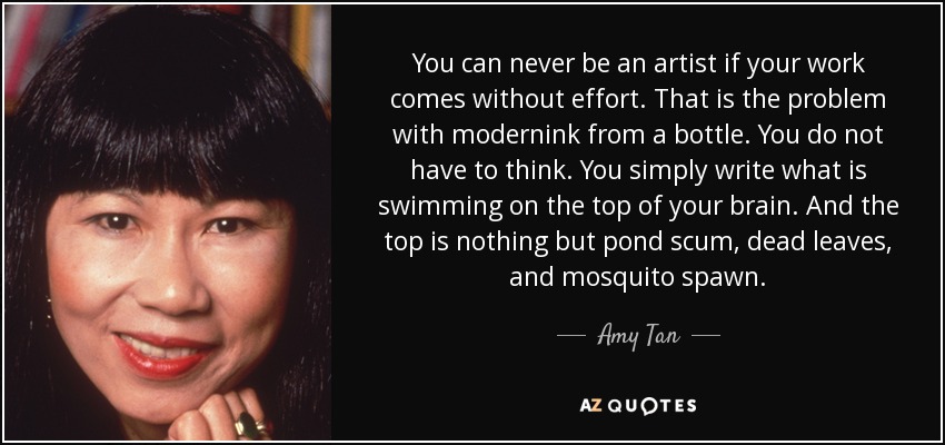 You can never be an artist if your work comes without effort. That is the problem with modernink from a bottle. You do not have to think. You simply write what is swimming on the top of your brain. And the top is nothing but pond scum, dead leaves, and mosquito spawn. - Amy Tan