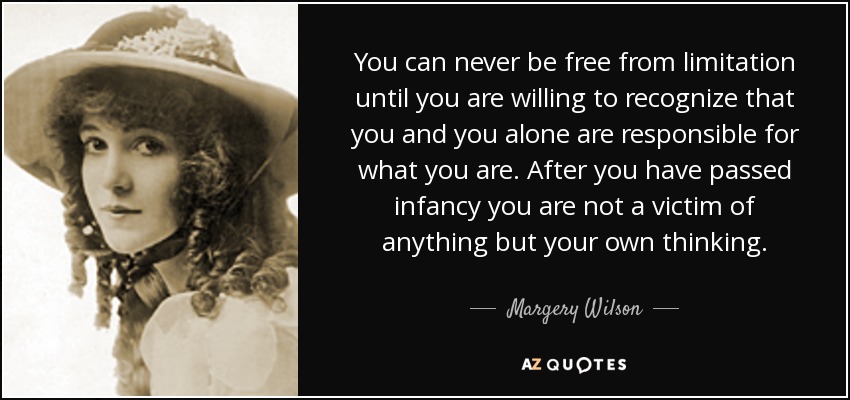 You can never be free from limitation until you are willing to recognize that you and you alone are responsible for what you are. After you have passed infancy you are not a victim of anything but your own thinking. - Margery Wilson