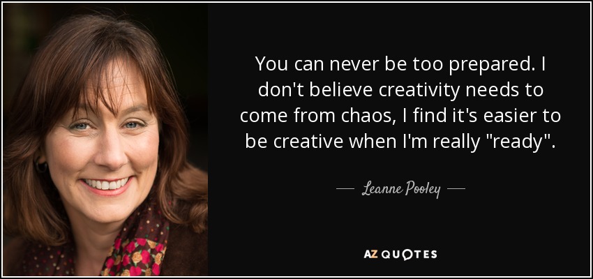 You can never be too prepared. I don't believe creativity needs to come from chaos, I find it's easier to be creative when I'm really 