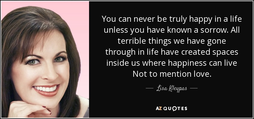 You can never be truly happy in a life unless you have known a sorrow. All terrible things we have gone through in life have created spaces inside us where happiness can live Not to mention love. - Lisa Kleypas