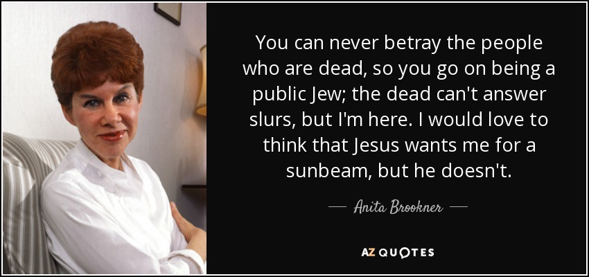 You can never betray the people who are dead, so you go on being a public Jew; the dead can't answer slurs, but I'm here. I would love to think that Jesus wants me for a sunbeam, but he doesn't. - Anita Brookner