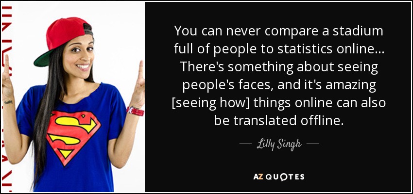 You can never compare a stadium full of people to statistics online ... There's something about seeing people's faces, and it's amazing [seeing how] things online can also be translated offline. - Lilly Singh