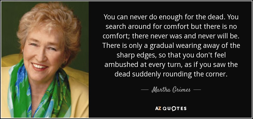 You can never do enough for the dead. You search around for comfort but there is no comfort; there never was and never will be. There is only a gradual wearing away of the sharp edges, so that you don't feel ambushed at every turn, as if you saw the dead suddenly rounding the corner. - Martha Grimes