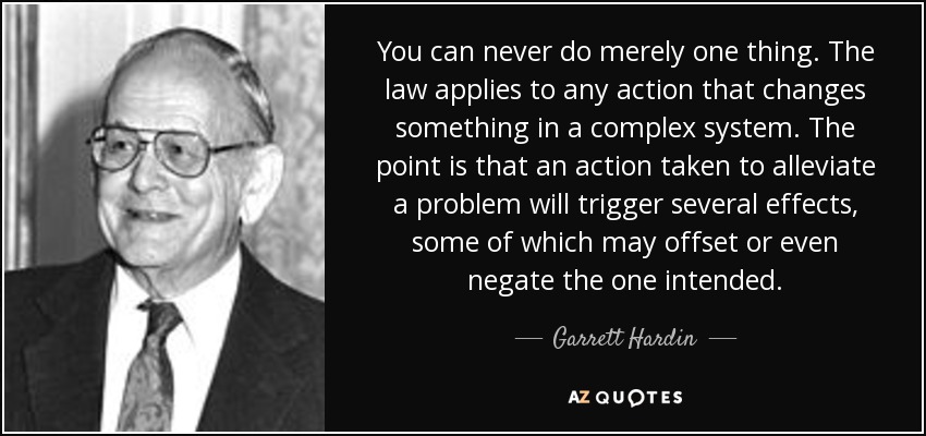 You can never do merely one thing. The law applies to any action that changes something in a complex system. The point is that an action taken to alleviate a problem will trigger several effects, some of which may offset or even negate the one intended. - Garrett Hardin