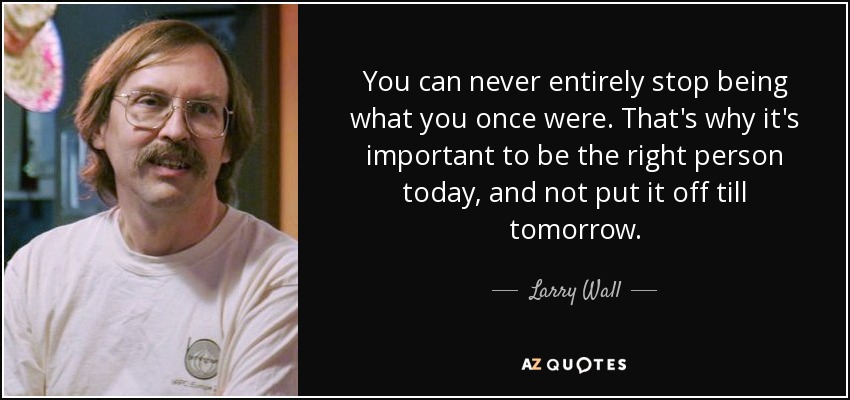 You can never entirely stop being what you once were. That's why it's important to be the right person today, and not put it off till tomorrow. - Larry Wall