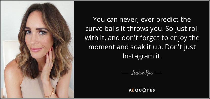 You can never, ever predict the curve balls it throws you. So just roll with it, and don't forget to enjoy the moment and soak it up. Don't just Instagram it. - Louise Roe