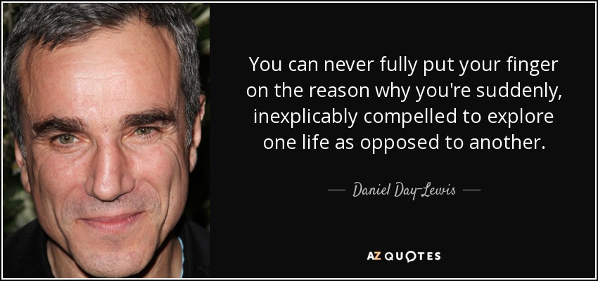 You can never fully put your finger on the reason why you're suddenly, inexplicably compelled to explore one life as opposed to another. - Daniel Day-Lewis