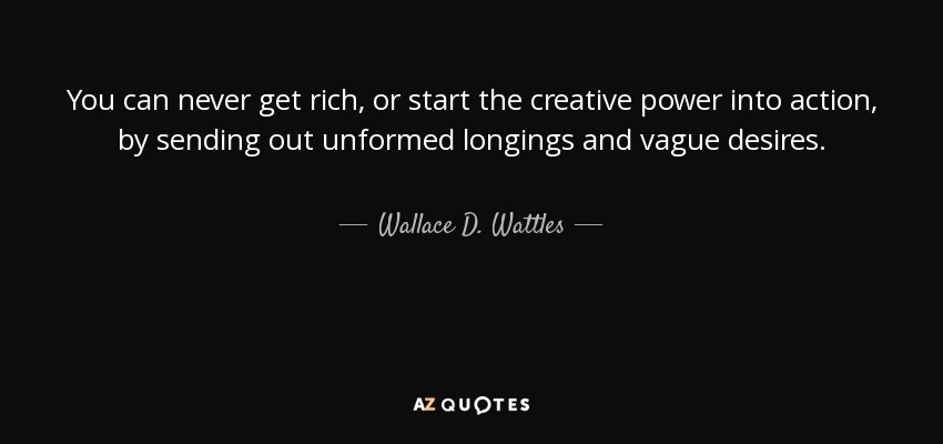 You can never get rich, or start the creative power into action, by sending out unformed longings and vague desires. - Wallace D. Wattles