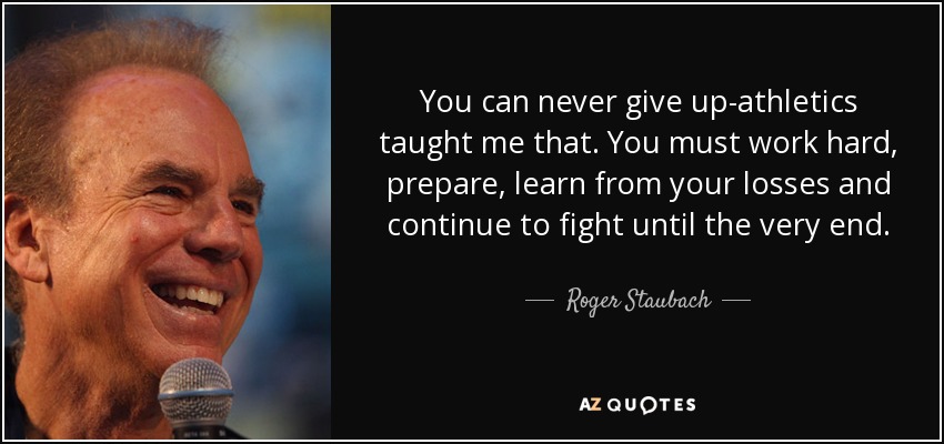 You can never give up-athletics taught me that. You must work hard, prepare, learn from your losses and continue to fight until the very end. - Roger Staubach