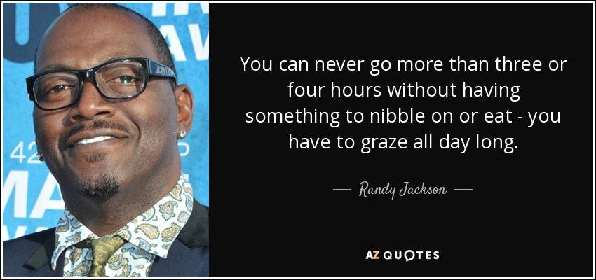 You can never go more than three or four hours without having something to nibble on or eat - you have to graze all day long. - Randy Jackson