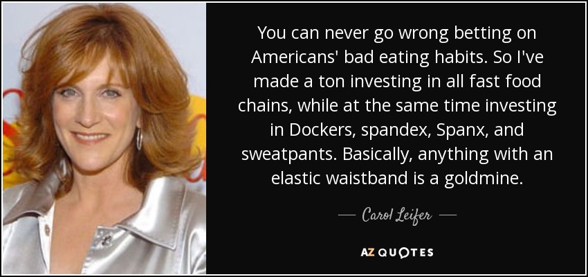You can never go wrong betting on Americans' bad eating habits. So I've made a ton investing in all fast food chains, while at the same time investing in Dockers, spandex, Spanx, and sweatpants. Basically, anything with an elastic waistband is a goldmine. - Carol Leifer