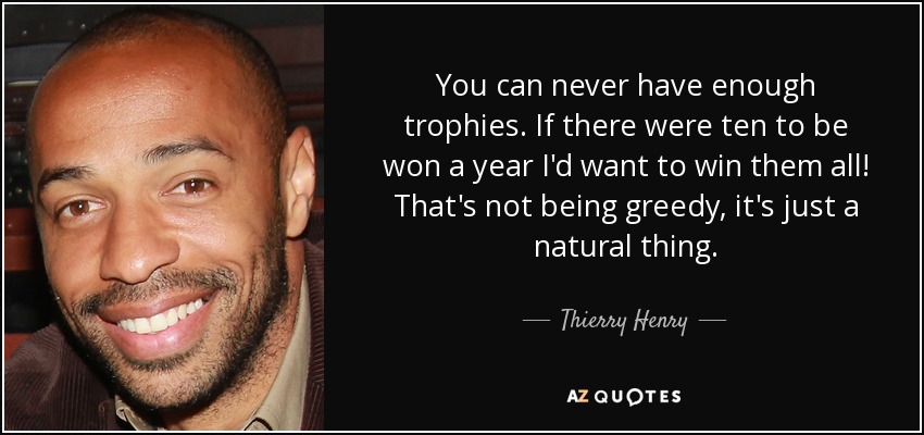 You can never have enough trophies. If there were ten to be won a year I'd want to win them all! That's not being greedy, it's just a natural thing. - Thierry Henry