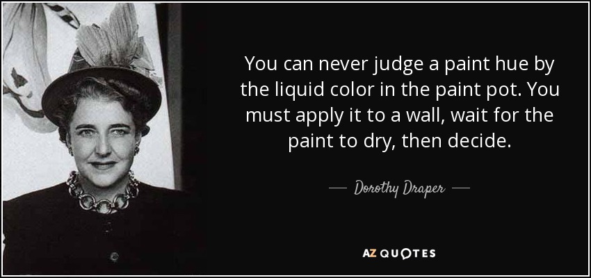 You can never judge a paint hue by the liquid color in the paint pot. You must apply it to a wall, wait for the paint to dry, then decide. - Dorothy Draper
