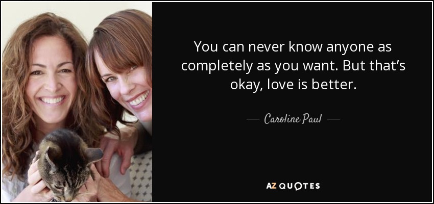 You can never know anyone as completely as you want. But that’s okay, love is better. - Caroline Paul