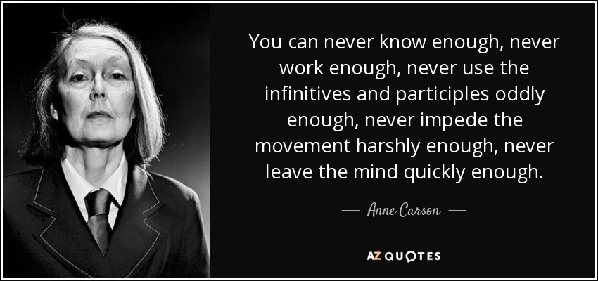 You can never know enough, never work enough, never use the infinitives and participles oddly enough, never impede the movement harshly enough, never leave the mind quickly enough. - Anne Carson