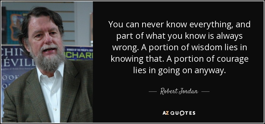 You can never know everything, and part of what you know is always wrong. A portion of wisdom lies in knowing that. A portion of courage lies in going on anyway. - Robert Jordan