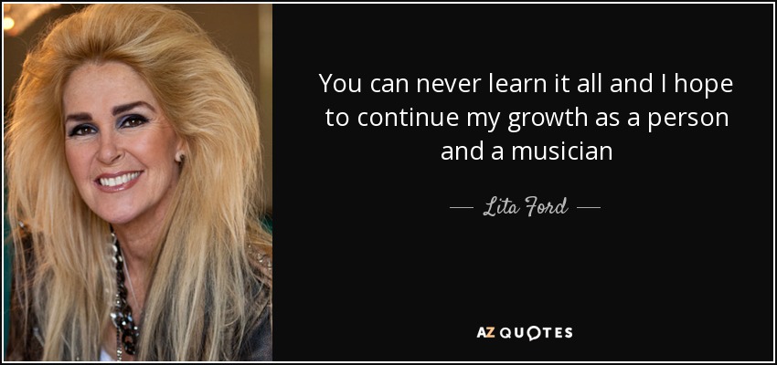 You can never learn it all and I hope to continue my growth as a person and a musician - Lita Ford