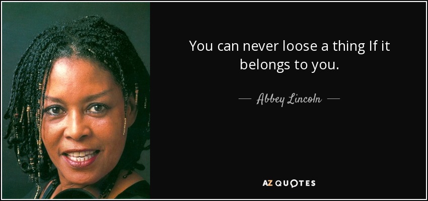 You can never loose a thing If it belongs to you. - Abbey Lincoln