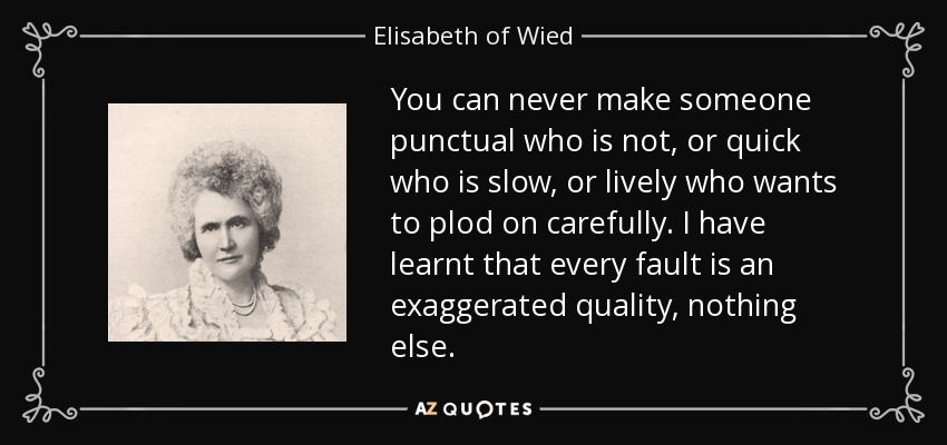 You can never make someone punctual who is not, or quick who is slow, or lively who wants to plod on carefully. I have learnt that every fault is an exaggerated quality, nothing else. - Elisabeth of Wied