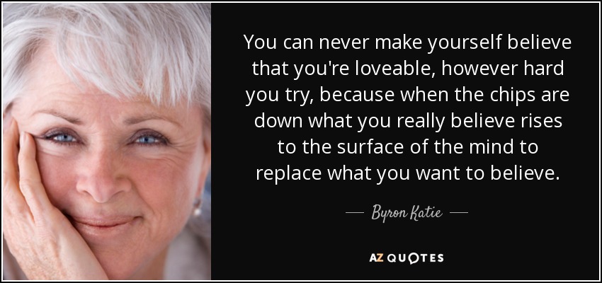 You can never make yourself believe that you're loveable, however hard you try, because when the chips are down what you really believe rises to the surface of the mind to replace what you want to believe. - Byron Katie
