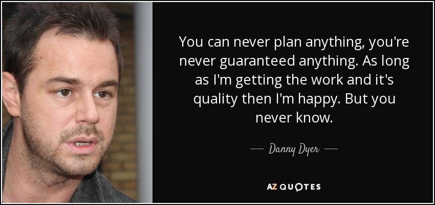 You can never plan anything, you're never guaranteed anything. As long as I'm getting the work and it's quality then I'm happy. But you never know. - Danny Dyer