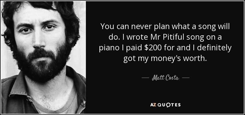 You can never plan what a song will do. I wrote Mr Pitiful song on a piano I paid $200 for and I definitely got my money's worth. - Matt Costa