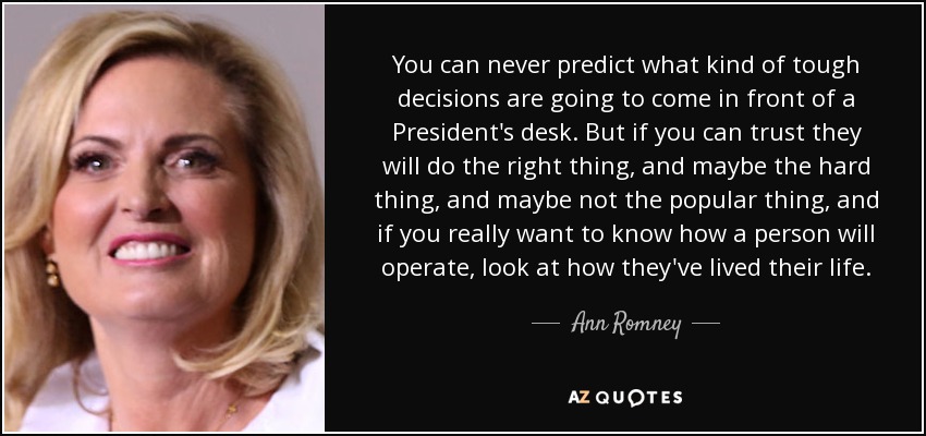You can never predict what kind of tough decisions are going to come in front of a President's desk. But if you can trust they will do the right thing, and maybe the hard thing, and maybe not the popular thing, and if you really want to know how a person will operate, look at how they've lived their life. - Ann Romney