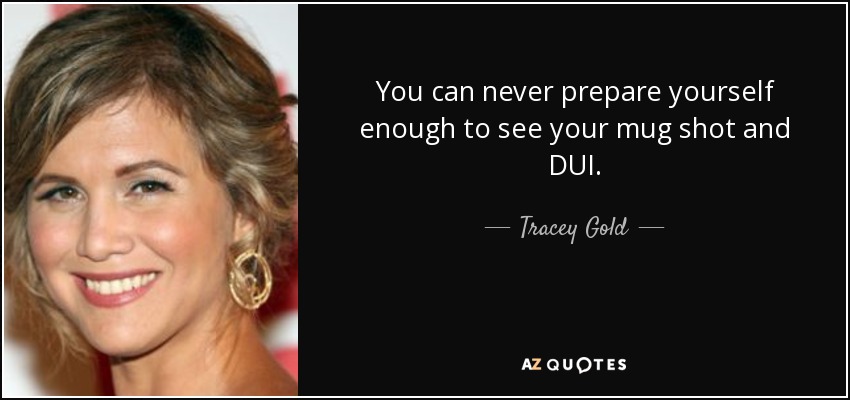 You can never prepare yourself enough to see your mug shot and DUI. - Tracey Gold
