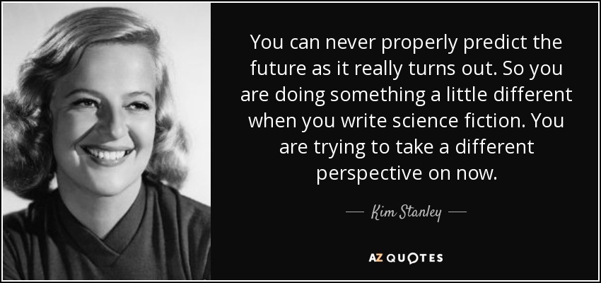 You can never properly predict the future as it really turns out. So you are doing something a little different when you write science fiction. You are trying to take a different perspective on now. - Kim Stanley