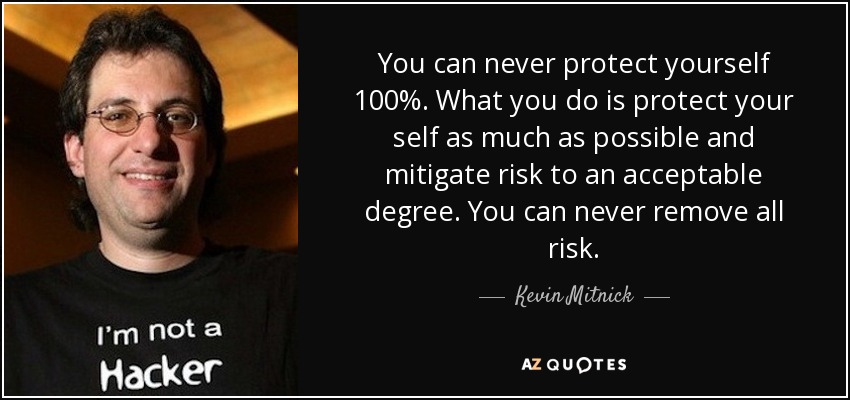 You can never protect yourself 100%. What you do is protect your self as much as possible and mitigate risk to an acceptable degree. You can never remove all risk. - Kevin Mitnick