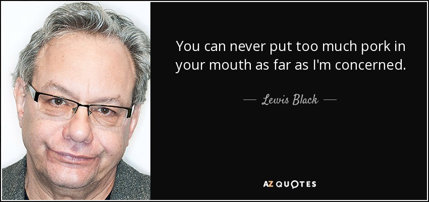 You can never put too much pork in your mouth as far as I'm concerned. - Lewis Black