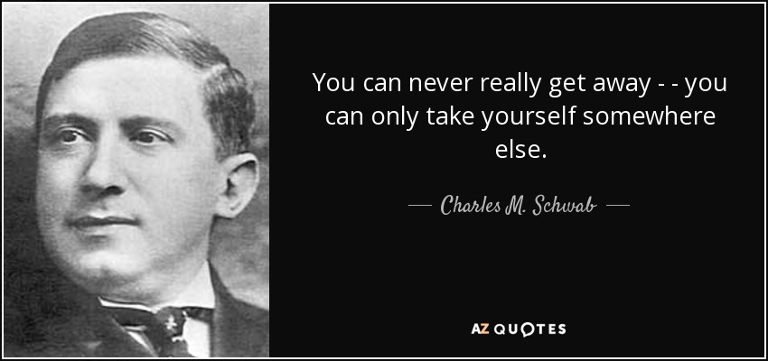 You can never really get away - - you can only take yourself somewhere else. - Charles M. Schwab