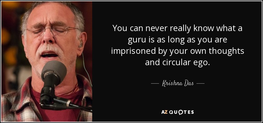 You can never really know what a guru is as long as you are imprisoned by your own thoughts and circular ego. - Krishna Das