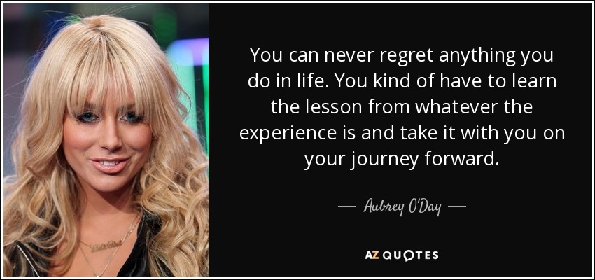 You can never regret anything you do in life. You kind of have to learn the lesson from whatever the experience is and take it with you on your journey forward. - Aubrey O'Day
