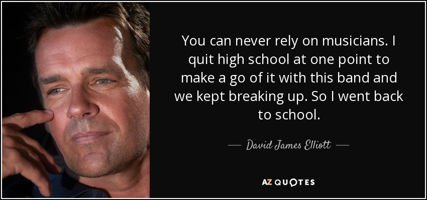 You can never rely on musicians. I quit high school at one point to make a go of it with this band and we kept breaking up. So I went back to school. - David James Elliott