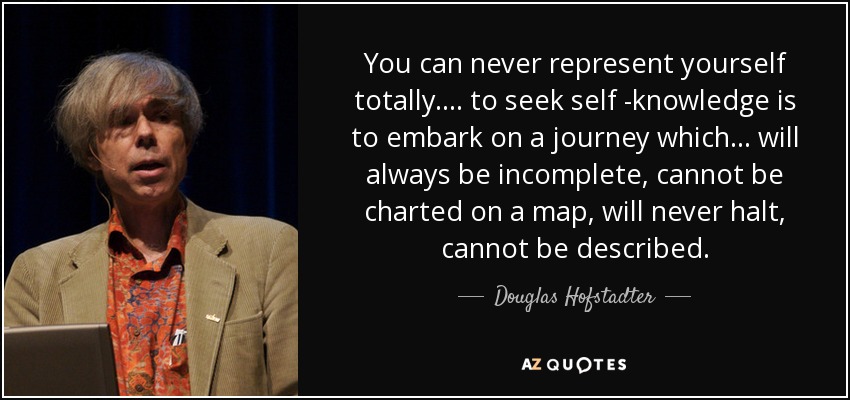 You can never represent yourself totally .... to seek self -knowledge is to embark on a journey which ... will always be incomplete, cannot be charted on a map, will never halt, cannot be described. - Douglas Hofstadter